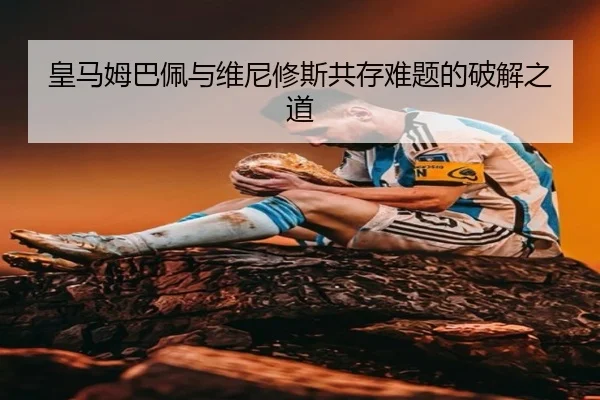 皇马姆巴佩与维尼修斯共存难题的破解之道