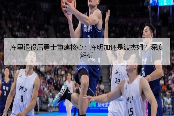 库里退役后勇士重建核心：库明加还是波杰姆？深度解析