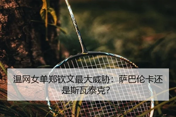 温网女单郑钦文最大威胁：萨巴伦卡还是斯瓦泰克？